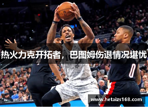 热火力克开拓者，巴图姆伤退情况堪忧