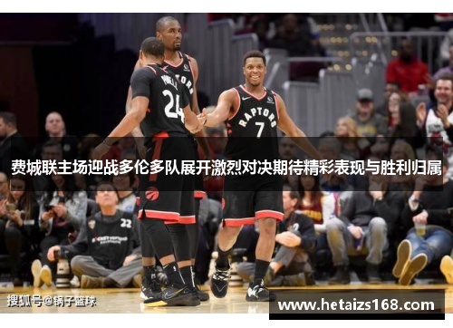 费城联主场迎战多伦多队展开激烈对决期待精彩表现与胜利归属